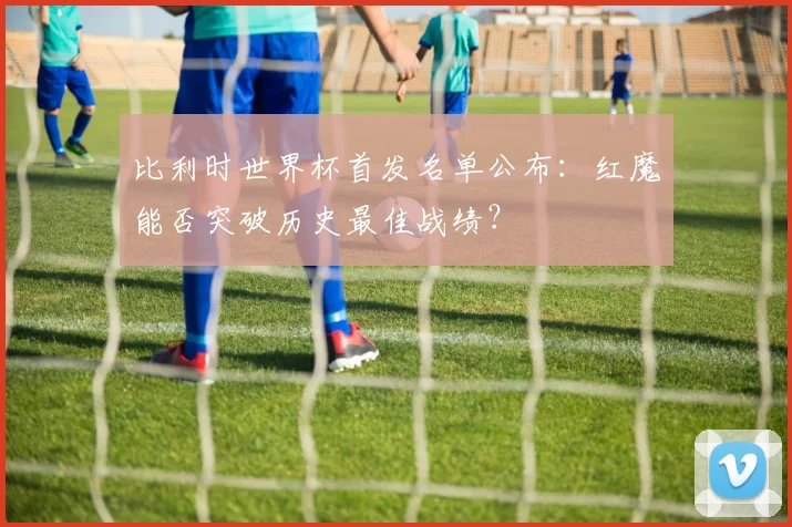 比利时世界杯首发名单公布：红魔能否突破历史最佳战绩？