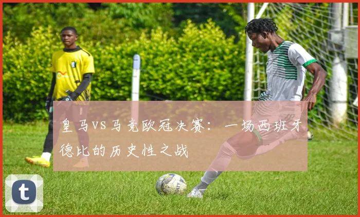 皇马vs马竞欧冠决赛：一场西班牙德比的历史性之战
