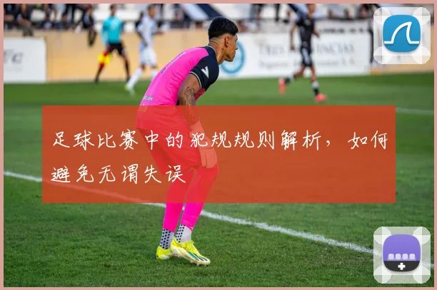 足球比赛中的犯规规则解析，如何避免无谓失误