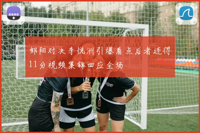 邹阳对决李悦洲引爆看点后者连得11分视频集锦回应全场