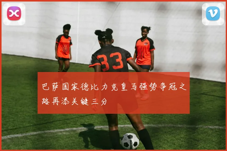 巴萨国家德比力克皇马强势争冠之路再添关键三分